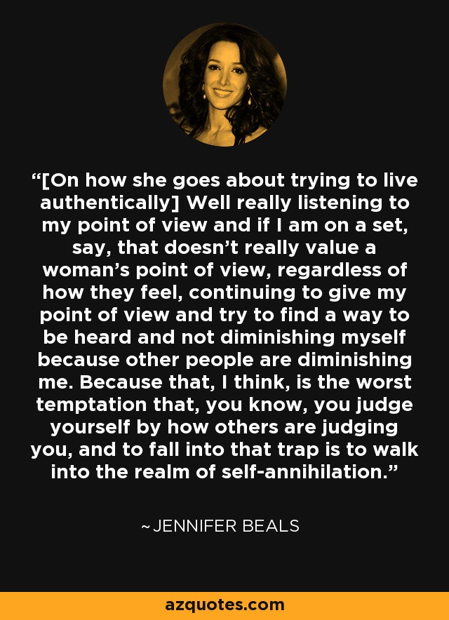 [On how she goes about trying to live authentically] Well really listening to my point of view and if I am on a set, say, that doesn't really value a woman's point of view, regardless of how they feel, continuing to give my point of view and try to find a way to be heard and not diminishing myself because other people are diminishing me. Because that, I think, is the worst temptation that, you know, you judge yourself by how others are judging you, and to fall into that trap is to walk into the realm of self-annihilation. - Jennifer Beals