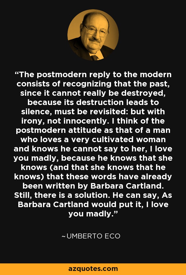 The postmodern reply to the modern consists of recognizing that the past, since it cannot really be destroyed, because its destruction leads to silence, must be revisited: but with irony, not innocently. I think of the postmodern attitude as that of a man who loves a very cultivated woman and knows he cannot say to her, I love you madly, because he knows that she knows (and that she knows that he knows) that these words have already been written by Barbara Cartland. Still, there is a solution. He can say, As Barbara Cartland would put it, I love you madly. - Umberto Eco