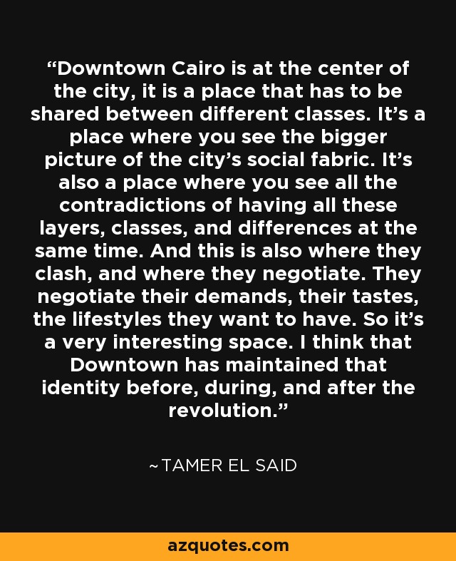 Downtown Cairo is at the center of the city, it is a place that has to be shared between different classes. It's a place where you see the bigger picture of the city's social fabric. It's also a place where you see all the contradictions of having all these layers, classes, and differences at the same time. And this is also where they clash, and where they negotiate. They negotiate their demands, their tastes, the lifestyles they want to have. So it's a very interesting space. I think that Downtown has maintained that identity before, during, and after the revolution. - Tamer El Said