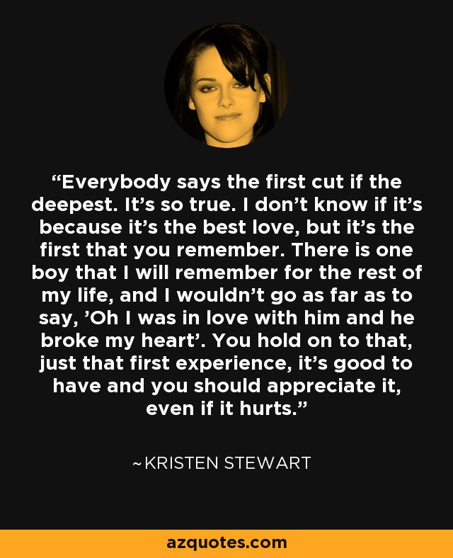 Everybody says the first cut if the deepest. It's so true. I don't know if it's because it's the best love, but it's the first that you remember. There is one boy that I will remember for the rest of my life, and I wouldn't go as far as to say, 'Oh I was in love with him and he broke my heart'. You hold on to that, just that first experience, it's good to have and you should appreciate it, even if it hurts. - Kristen Stewart