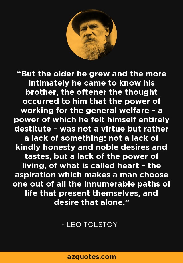 But the older he grew and the more intimately he came to know his brother, the oftener the thought occurred to him that the power of working for the general welfare – a power of which he felt himself entirely destitute – was not a virtue but rather a lack of something: not a lack of kindly honesty and noble desires and tastes, but a lack of the power of living, of what is called heart – the aspiration which makes a man choose one out of all the innumerable paths of life that present themselves, and desire that alone. - Leo Tolstoy