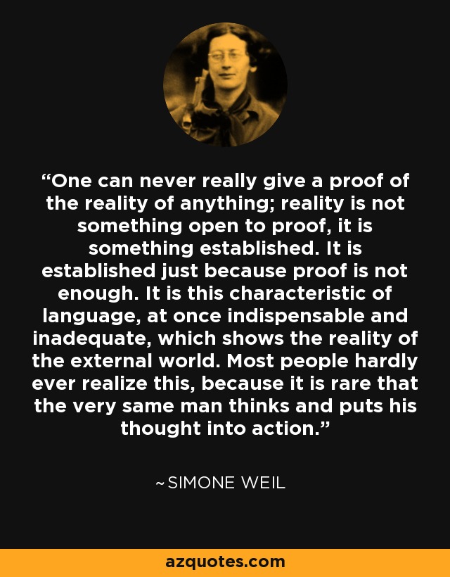 One can never really give a proof of the reality of anything; reality is not something open to proof, it is something established. It is established just because proof is not enough. It is this characteristic of language, at once indispensable and inadequate, which shows the reality of the external world. Most people hardly ever realize this, because it is rare that the very same man thinks and puts his thought into action. - Simone Weil