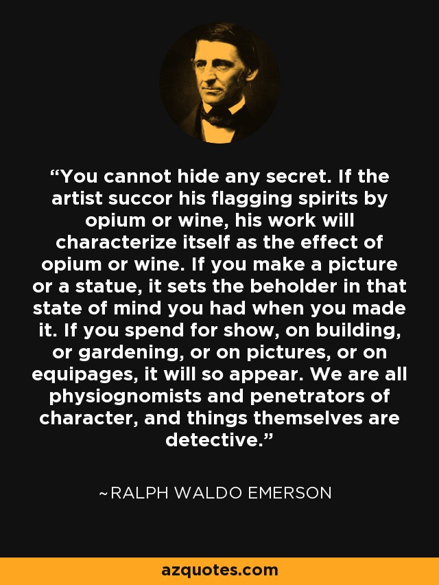 You cannot hide any secret. If the artist succor his flagging spirits by opium or wine, his work will characterize itself as the effect of opium or wine. If you make a picture or a statue, it sets the beholder in that state of mind you had when you made it. If you spend for show, on building, or gardening, or on pictures, or on equipages, it will so appear. We are all physiognomists and penetrators of character, and things themselves are detective. - Ralph Waldo Emerson