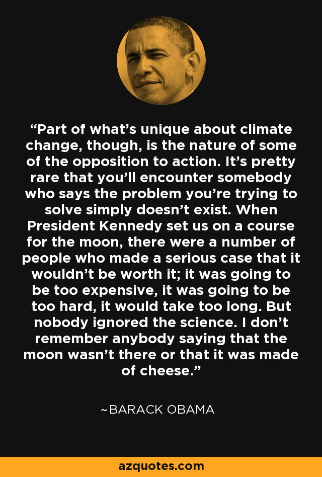 Part of what's unique about climate change, though, is the nature of some of the opposition to action. It's pretty rare that you'll encounter somebody who says the problem you're trying to solve simply doesn't exist. When President Kennedy set us on a course for the moon, there were a number of people who made a serious case that it wouldn't be worth it; it was going to be too expensive, it was going to be too hard, it would take too long. But nobody ignored the science. I don't remember anybody saying that the moon wasn't there or that it was made of cheese. - Barack Obama