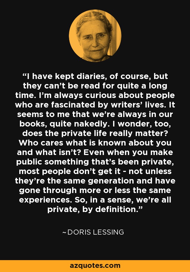 I have kept diaries, of course, but they can't be read for quite a long time. I'm always curious about people who are fascinated by writers' lives. It seems to me that we're always in our books, quite nakedly. I wonder, too, does the private life really matter? Who cares what is known about you and what isn't? Even when you make public something that's been private, most people don't get it - not unless they're the same generation and have gone through more or less the same experiences. So, in a sense, we're all private, by definition. - Doris Lessing