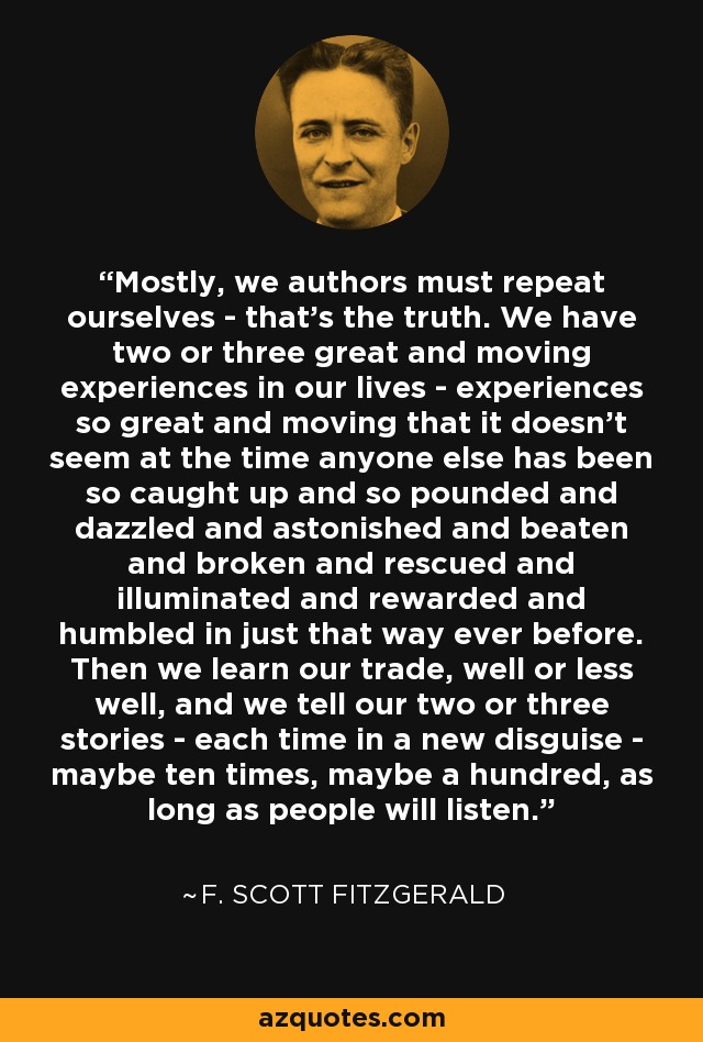 Mostly, we authors must repeat ourselves - that's the truth. We have two or three great and moving experiences in our lives - experiences so great and moving that it doesn't seem at the time anyone else has been so caught up and so pounded and dazzled and astonished and beaten and broken and rescued and illuminated and rewarded and humbled in just that way ever before. Then we learn our trade, well or less well, and we tell our two or three stories - each time in a new disguise - maybe ten times, maybe a hundred, as long as people will listen. - F. Scott Fitzgerald