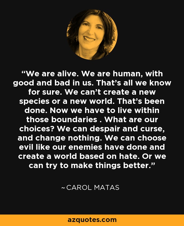 We are alive. We are human, with good and bad in us. That's all we know for sure. We can't create a new species or a new world. That's been done. Now we have to live within those boundaries . What are our choices? We can despair and curse, and change nothing. We can choose evil like our enemies have done and create a world based on hate. Or we can try to make things better. - Carol Matas