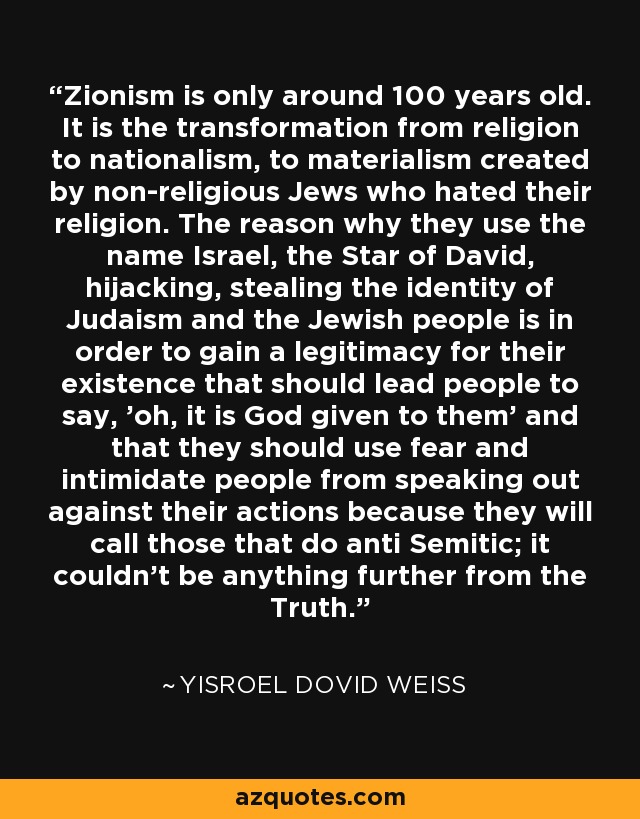 Zionism is only around 100 years old. It is the transformation from religion to nationalism, to materialism created by non-religious Jews who hated their religion. The reason why they use the name Israel, the Star of David, hijacking, stealing the identity of Judaism and the Jewish people is in order to gain a legitimacy for their existence that should lead people to say, 'oh, it is God given to them' and that they should use fear and intimidate people from speaking out against their actions because they will call those that do anti Semitic; it couldn't be anything further from the Truth. - Yisroel Dovid Weiss