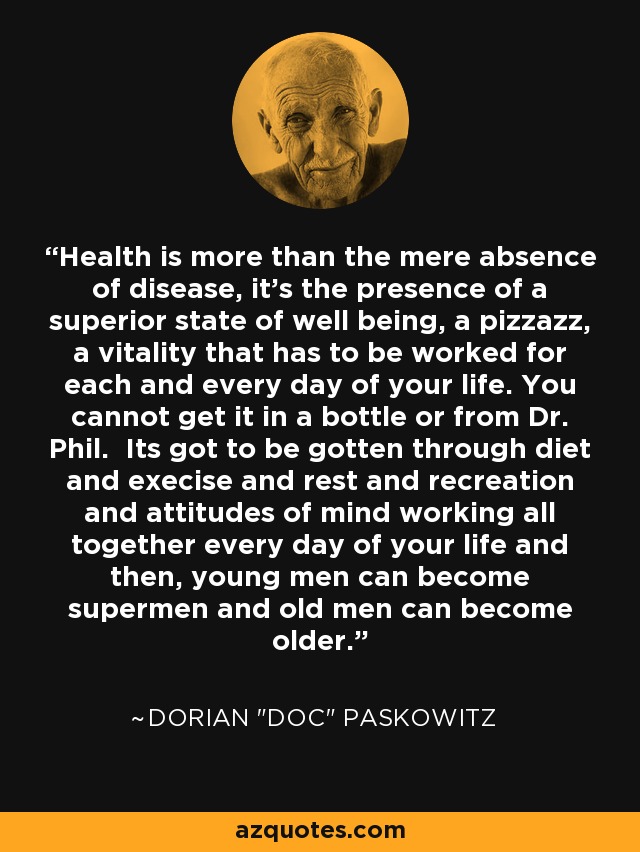 Health is more than the mere absence of disease, it's the presence of a superior state of well being, a pizzazz, a vitality that has to be worked for each and every day of your life. You cannot get it in a bottle or from Dr. Phil. Its got to be gotten through diet and execise and rest and recreation and attitudes of mind working all together every day of your life and then, young men can become supermen and old men can become older. - Dorian 