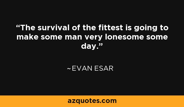 The survival of the fittest is going to make some man very lonesome some day. - Evan Esar