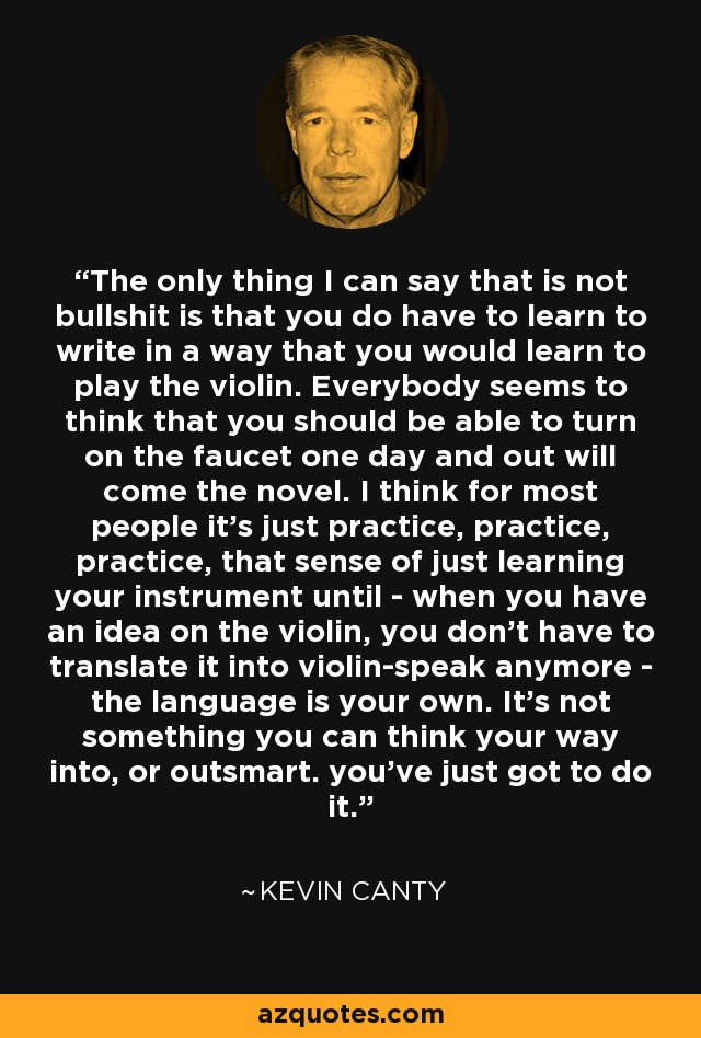 The only thing I can say that is not bullshit is that you do have to learn to write in a way that you would learn to play the violin. Everybody seems to think that you should be able to turn on the faucet one day and out will come the novel. I think for most people it's just practice, practice, practice, that sense of just learning your instrument until - when you have an idea on the violin, you don't have to translate it into violin-speak anymore - the language is your own. It's not something you can think your way into, or outsmart. you've just got to do it. - Kevin Canty