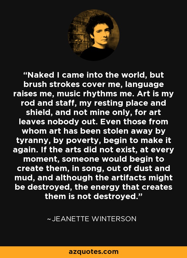 Naked I came into the world, but brush strokes cover me, language raises me, music rhythms me. Art is my rod and staff, my resting place and shield, and not mine only, for art leaves nobody out. Even those from whom art has been stolen away by tyranny, by poverty, begin to make it again. If the arts did not exist, at every moment, someone would begin to create them, in song, out of dust and mud, and although the artifacts might be destroyed, the energy that creates them is not destroyed. - Jeanette Winterson