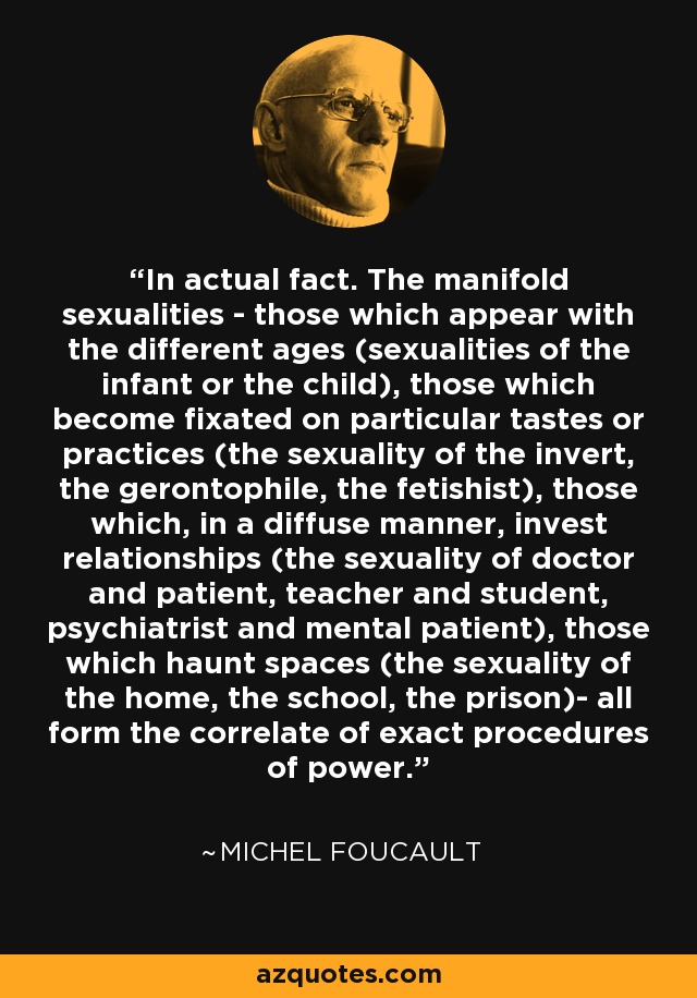 In actual fact. The manifold sexualities - those which appear with the different ages (sexualities of the infant or the child), those which become fixated on particular tastes or practices (the sexuality of the invert, the gerontophile, the fetishist), those which, in a diffuse manner, invest relationships (the sexuality of doctor and patient, teacher and student, psychiatrist and mental patient), those which haunt spaces (the sexuality of the home, the school, the prison)- all form the correlate of exact procedures of power. - Michel Foucault