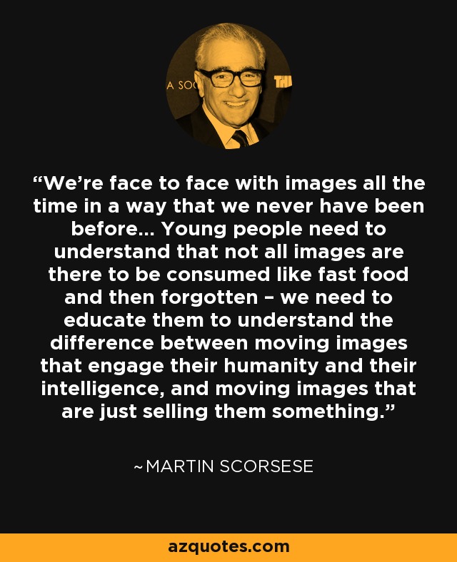 We’re face to face with images all the time in a way that we never have been before... Young people need to understand that not all images are there to be consumed like fast food and then forgotten – we need to educate them to understand the difference between moving images that engage their humanity and their intelligence, and moving images that are just selling them something. - Martin Scorsese