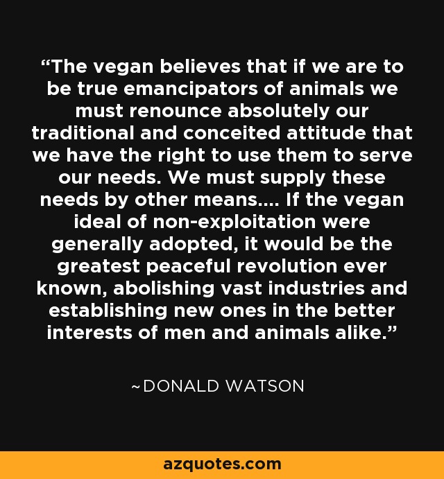 The vegan believes that if we are to be true emancipators of animals we must renounce absolutely our traditional and conceited attitude that we have the right to use them to serve our needs. We must supply these needs by other means.... If the vegan ideal of non-exploitation were generally adopted, it would be the greatest peaceful revolution ever known, abolishing vast industries and establishing new ones in the better interests of men and animals alike. - Donald Watson