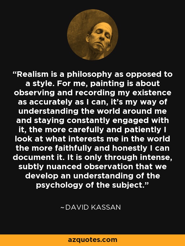 Realism is a philosophy as opposed to a style. For me, painting is about observing and recording my existence as accurately as I can, it's my way of understanding the world around me and staying constantly engaged with it, the more carefully and patiently I look at what interests me in the world the more faithfully and honestly I can document it. It is only through intense, subtly nuanced observation that we develop an understanding of the psychology of the subject. - David Kassan