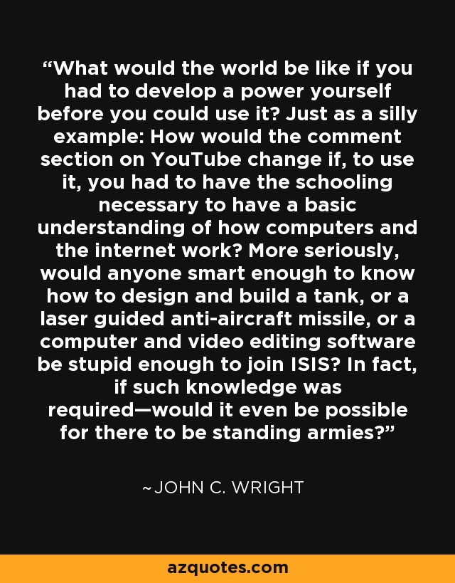 What would the world be like if you had to develop a power yourself before you could use it? Just as a silly example: How would the comment section on YouTube change if, to use it, you had to have the schooling necessary to have a basic understanding of how computers and the internet work? More seriously, would anyone smart enough to know how to design and build a tank, or a laser guided anti-aircraft missile, or a computer and video editing software be stupid enough to join ISIS? In fact, if such knowledge was required—would it even be possible for there to be standing armies? - John C. Wright