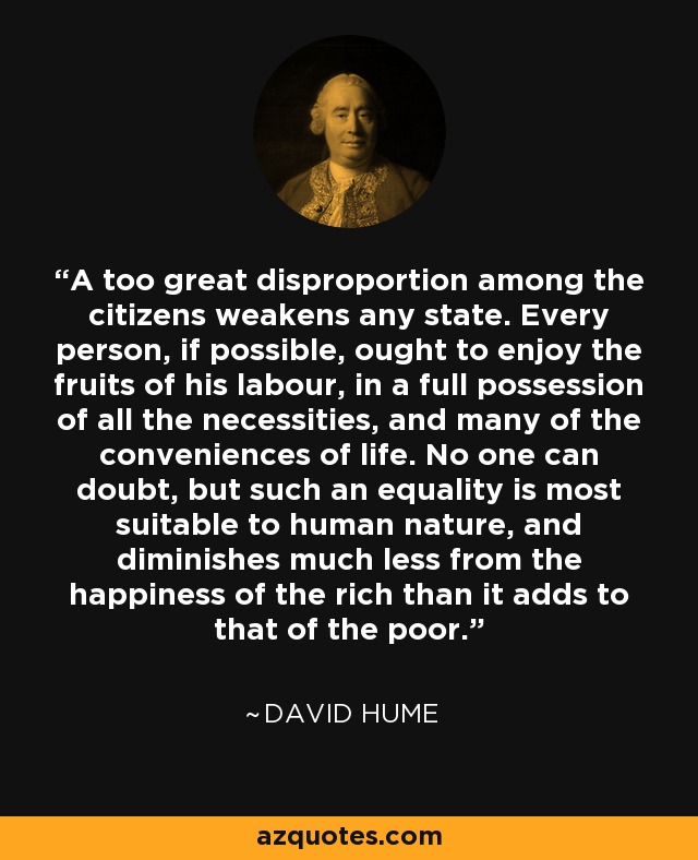 A too great disproportion among the citizens weakens any state. Every person, if possible, ought to enjoy the fruits of his labour, in a full possession of all the necessities, and many of the conveniences of life. No one can doubt, but such an equality is most suitable to human nature, and diminishes much less from the happiness of the rich than it adds to that of the poor. - David Hume