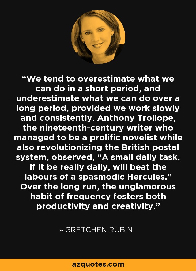 We tend to overestimate what we can do in a short period, and underestimate what we can do over a long period, provided we work slowly and consistently. Anthony Trollope, the nineteenth-century writer who managed to be a prolific novelist while also revolutionizing the British postal system, observed, “A small daily task, if it be really daily, will beat the labours of a spasmodic Hercules.” Over the long run, the unglamorous habit of frequency fosters both productivity and creativity. - Gretchen Rubin