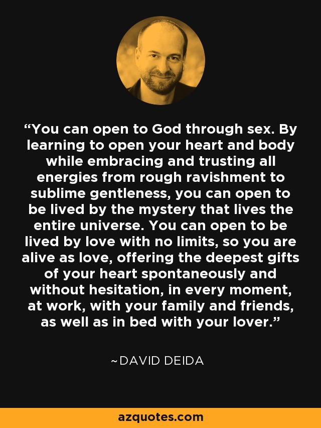 You can open to God through sex. By learning to open your heart and body while embracing and trusting all energies from rough ravishment to sublime gentleness, you can open to be lived by the mystery that lives the entire universe. You can open to be lived by love with no limits, so you are alive as love, offering the deepest gifts of your heart spontaneously and without hesitation, in every moment, at work, with your family and friends, as well as in bed with your lover. - David Deida