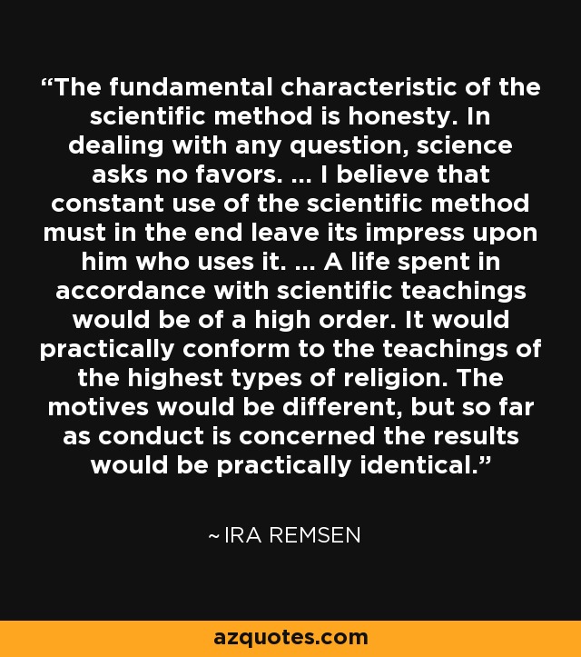 The fundamental characteristic of the scientific method is honesty. In dealing with any question, science asks no favors. ... I believe that constant use of the scientific method must in the end leave its impress upon him who uses it. ... A life spent in accordance with scientific teachings would be of a high order. It would practically conform to the teachings of the highest types of religion. The motives would be different, but so far as conduct is concerned the results would be practically identical. - Ira Remsen