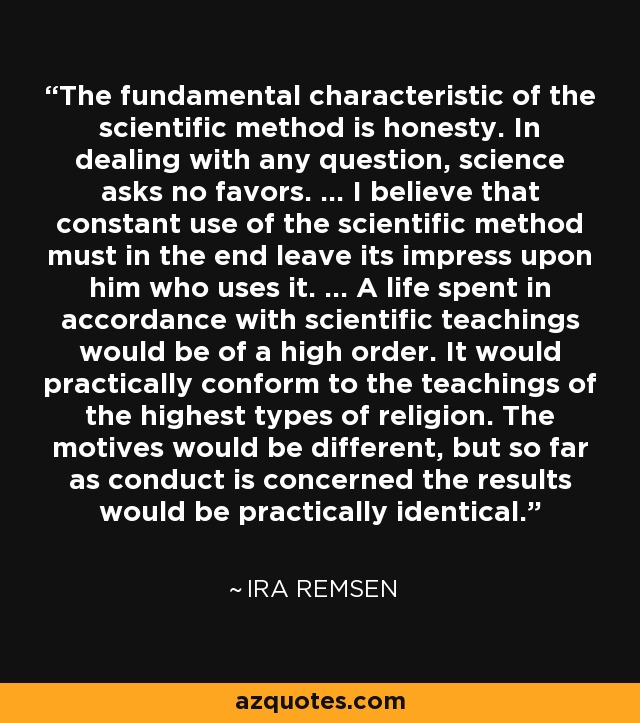The fundamental characteristic of the scientific method is honesty. In dealing with any question, science asks no favors. ... I believe that constant use of the scientific method must in the end leave its impress upon him who uses it. ... A life spent in accordance with scientific teachings would be of a high order. It would practically conform to the teachings of the highest types of religion. The motives would be different, but so far as conduct is concerned the results would be practically identical. - Ira Remsen