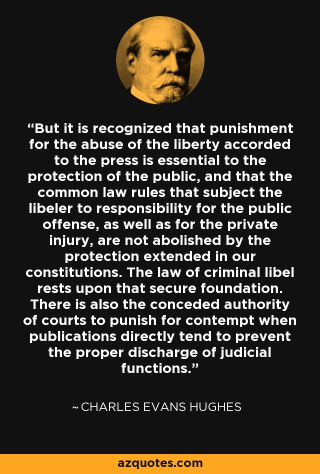 But it is recognized that punishment for the abuse of the liberty accorded to the press is essential to the protection of the public, and that the common law rules that subject the libeler to responsibility for the public offense, as well as for the private injury, are not abolished by the protection extended in our constitutions. The law of criminal libel rests upon that secure foundation. There is also the conceded authority of courts to punish for contempt when publications directly tend to prevent the proper discharge of judicial functions. - Charles Evans Hughes