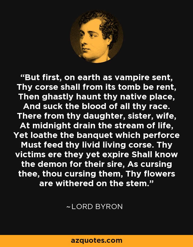 But first, on earth as vampire sent, Thy corse shall from its tomb be rent, Then ghastly haunt thy native place, And suck the blood of all thy race. There from thy daughter, sister, wife, At midnight drain the stream of life, Yet loathe the banquet which perforce Must feed thy livid living corse. Thy victims ere they yet expire Shall know the demon for their sire, As cursing thee, thou cursing them, Thy flowers are withered on the stem. - Lord Byron