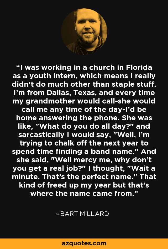 I was working in a church in Florida as a youth intern, which means I really didn't do much other than staple stuff. I'm from Dallas, Texas, and every time my grandmother would call-she would call me any time of the day-I'd be home answering the phone. She was like, 