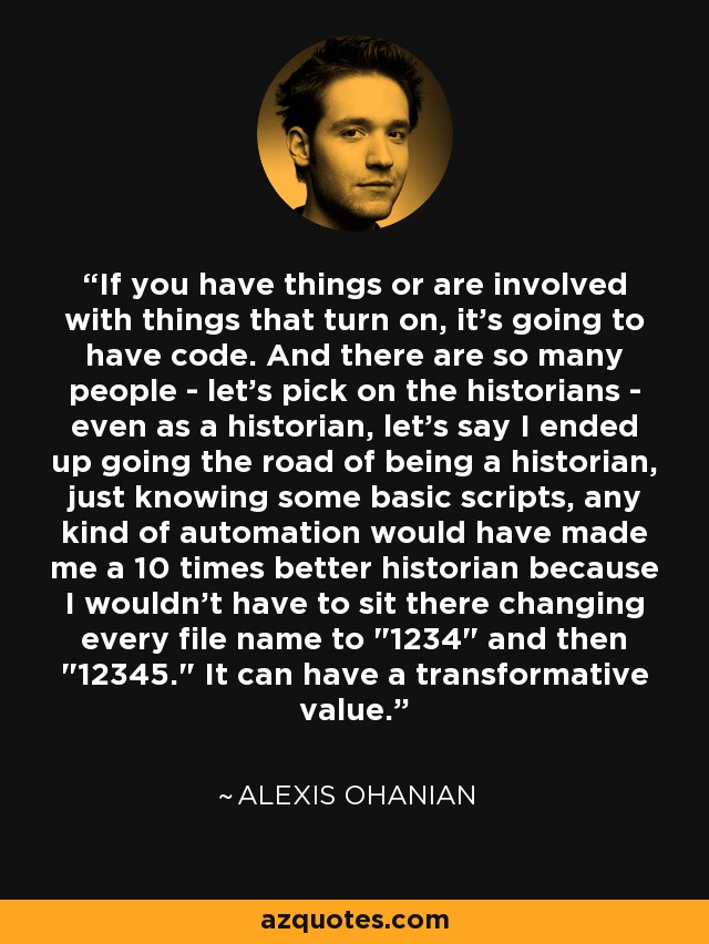 If you have things or are involved with things that turn on, it's going to have code. And there are so many people - let's pick on the historians - even as a historian, let's say I ended up going the road of being a historian, just knowing some basic scripts, any kind of automation would have made me a 10 times better historian because I wouldn't have to sit there changing every file name to 