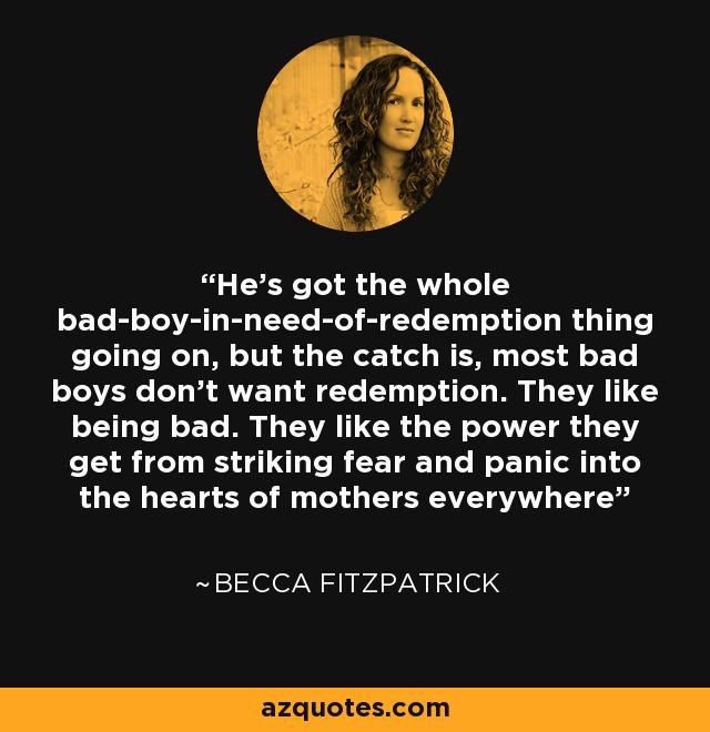 He's got the whole bad-boy-in-need-of-redemption thing going on, but the catch is, most bad boys don't want redemption. They like being bad. They like the power they get from striking fear and panic into the hearts of mothers everywhere - Becca Fitzpatrick