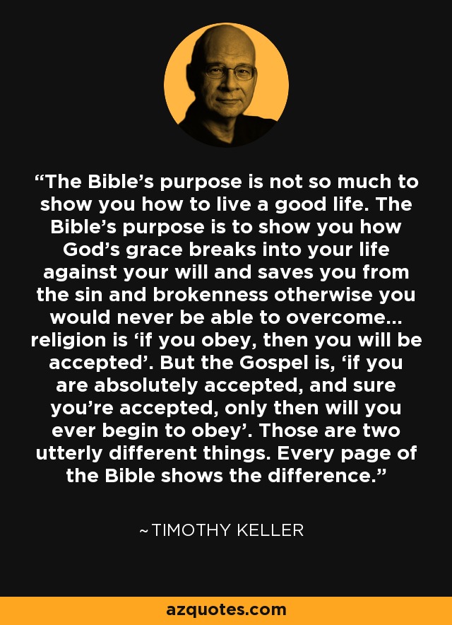 The Bible’s purpose is not so much to show you how to live a good life. The Bible’s purpose is to show you how God’s grace breaks into your life against your will and saves you from the sin and brokenness otherwise you would never be able to overcome… religion is ‘if you obey, then you will be accepted’. But the Gospel is, ‘if you are absolutely accepted, and sure you’re accepted, only then will you ever begin to obey’. Those are two utterly different things. Every page of the Bible shows the difference. - Timothy Keller