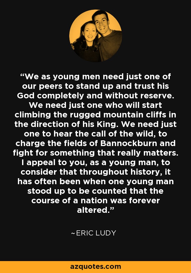 We as young men need just one of our peers to stand up and trust his God completely and without reserve. We need just one who will start climbing the rugged mountain cliffs in the direction of his King. We need just one to hear the call of the wild, to charge the fields of Bannockburn and fight for something that really matters. I appeal to you, as a young man, to consider that throughout history, it has often been when one young man stood up to be counted that the course of a nation was forever altered. - Eric Ludy