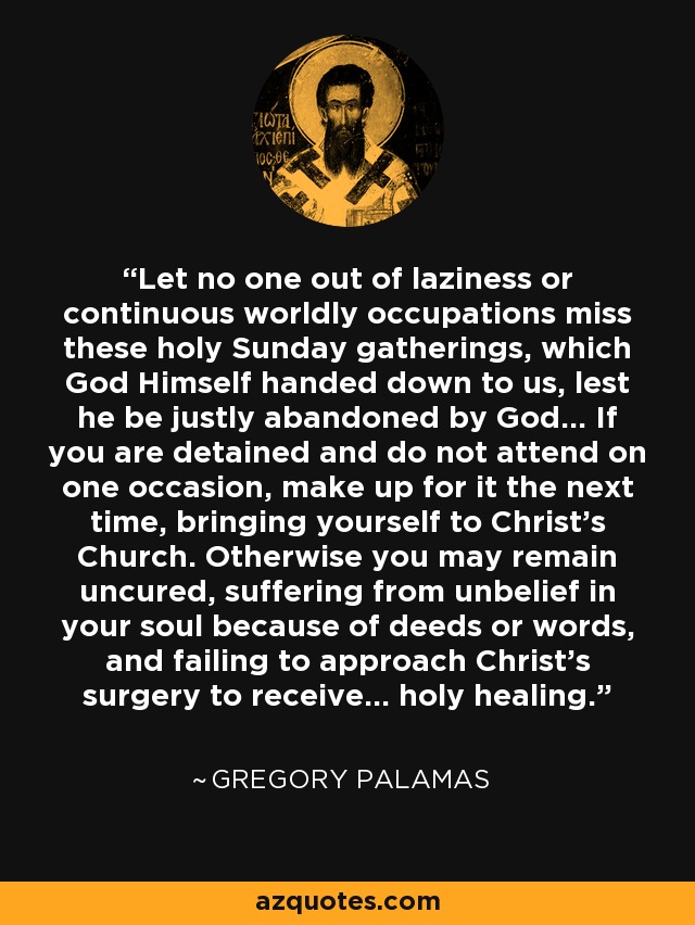 Let no one out of laziness or continuous worldly occupations miss these holy Sunday gatherings, which God Himself handed down to us, lest he be justly abandoned by God... If you are detained and do not attend on one occasion, make up for it the next time, bringing yourself to Christ's Church. Otherwise you may remain uncured, suffering from unbelief in your soul because of deeds or words, and failing to approach Christ's surgery to receive... holy healing. - Gregory Palamas