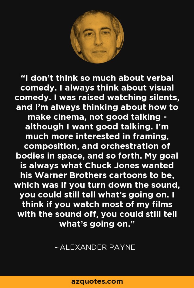 I don't think so much about verbal comedy. I always think about visual comedy. I was raised watching silents, and I'm always thinking about how to make cinema, not good talking - although I want good talking. I'm much more interested in framing, composition, and orchestration of bodies in space, and so forth. My goal is always what Chuck Jones wanted his Warner Brothers cartoons to be, which was if you turn down the sound, you could still tell what's going on. I think if you watch most of my films with the sound off, you could still tell what's going on. - Alexander Payne