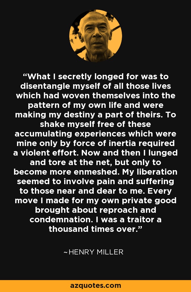 What I secretly longed for was to disentangle myself of all those lives which had woven themselves into the pattern of my own life and were making my destiny a part of theirs. To shake myself free of these accumulating experiences which were mine only by force of inertia required a violent effort. Now and then I lunged and tore at the net, but only to become more enmeshed. My liberation seemed to involve pain and suffering to those near and dear to me. Every move I made for my own private good brought about reproach and condemnation. I was a traitor a thousand times over. - Henry Miller