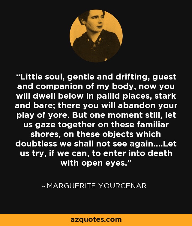 Little soul, gentle and drifting, guest and companion of my body, now you will dwell below in pallid places, stark and bare; there you will abandon your play of yore. But one moment still, let us gaze together on these familiar shores, on these objects which doubtless we shall not see again....Let us try, if we can, to enter into death with open eyes. - Marguerite Yourcenar