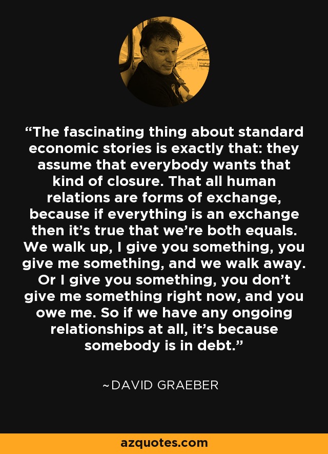 The fascinating thing about standard economic stories is exactly that: they assume that everybody wants that kind of closure. That all human relations are forms of exchange, because if everything is an exchange then it's true that we're both equals. We walk up, I give you something, you give me something, and we walk away. Or I give you something, you don't give me something right now, and you owe me. So if we have any ongoing relationships at all, it's because somebody is in debt. - David Graeber