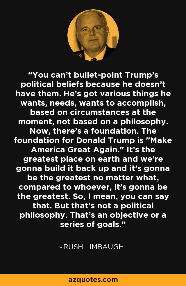 You can't bullet-point Trump's political beliefs because he doesn't have them. He's got various things he wants, needs, wants to accomplish, based on circumstances at the moment, not based on a philosophy. Now, there's a foundation. The foundation for Donald Trump is 