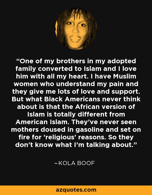 One of my brothers in my adopted family converted to Islam and I love him with all my heart. I have Muslim women who understand my pain and they give me lots of love and support. But what Black Americans never think about is that the African version of Islam is totally different from American Islam. They've never seen mothers doused in gasoline and set on fire for ’religious' reasons. So they don't know what I'm talking about. - Kola Boof