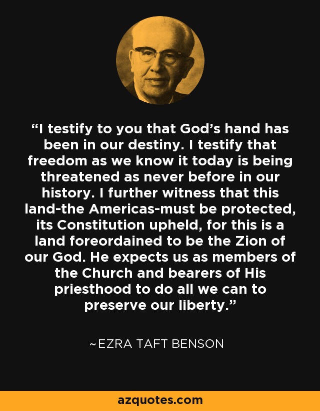 I testify to you that God's hand has been in our destiny. I testify that freedom as we know it today is being threatened as never before in our history. I further witness that this land-the Americas-must be protected, its Constitution upheld, for this is a land foreordained to be the Zion of our God. He expects us as members of the Church and bearers of His priesthood to do all we can to preserve our liberty. - Ezra Taft Benson