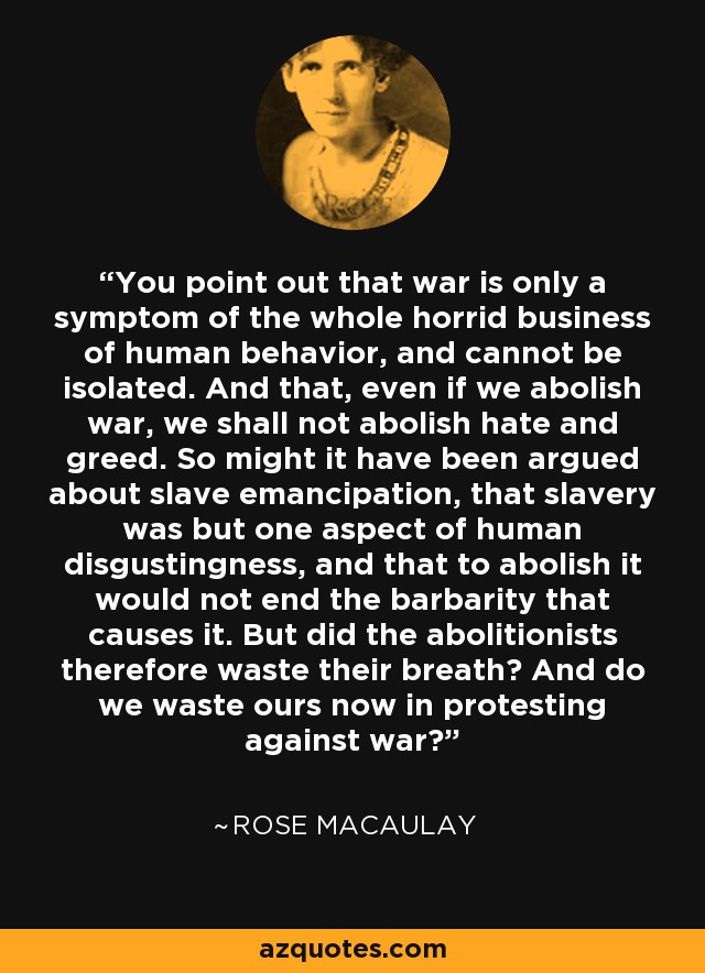 You point out that war is only a symptom of the whole horrid business of human behavior, and cannot be isolated. And that, even if we abolish war, we shall not abolish hate and greed. So might it have been argued about slave emancipation, that slavery was but one aspect of human disgustingness, and that to abolish it would not end the barbarity that causes it. But did the abolitionists therefore waste their breath? And do we waste ours now in protesting against war? - Rose Macaulay