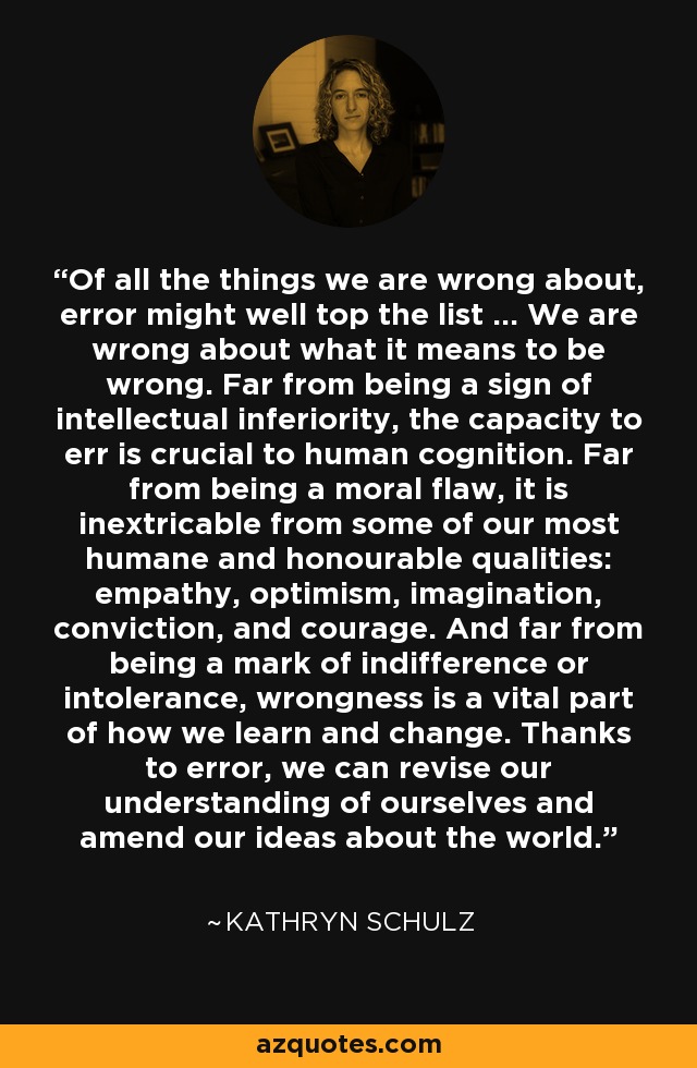 Of all the things we are wrong about, error might well top the list ... We are wrong about what it means to be wrong. Far from being a sign of intellectual inferiority, the capacity to err is crucial to human cognition. Far from being a moral flaw, it is inextricable from some of our most humane and honourable qualities: empathy, optimism, imagination, conviction, and courage. And far from being a mark of indifference or intolerance, wrongness is a vital part of how we learn and change. Thanks to error, we can revise our understanding of ourselves and amend our ideas about the world. - Kathryn Schulz