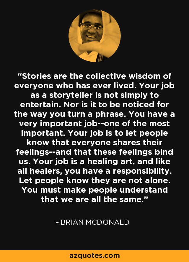 Stories are the collective wisdom of everyone who has ever lived. Your job as a storyteller is not simply to entertain. Nor is it to be noticed for the way you turn a phrase. You have a very important job--one of the most important. Your job is to let people know that everyone shares their feelings--and that these feelings bind us. Your job is a healing art, and like all healers, you have a responsibility. Let people know they are not alone. You must make people understand that we are all the same. - Brian McDonald