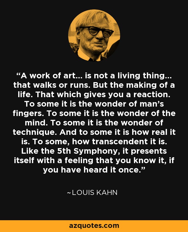 A work of art... is not a living thing... that walks or runs. But the making of a life. That which gives you a reaction. To some it is the wonder of man's fingers. To some it is the wonder of the mind. To some it is the wonder of technique. And to some it is how real it is. To some, how transcendent it is. Like the 5th Symphony, it presents itself with a feeling that you know it, if you have heard it once. - Louis Kahn