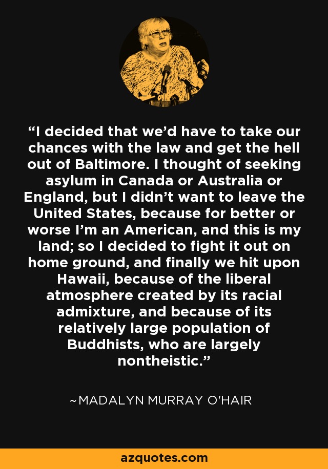 I decided that we'd have to take our chances with the law and get the hell out of Baltimore. I thought of seeking asylum in Canada or Australia or England, but I didn't want to leave the United States, because for better or worse I'm an American, and this is my land; so I decided to fight it out on home ground, and finally we hit upon Hawaii, because of the liberal atmosphere created by its racial admixture, and because of its relatively large population of Buddhists, who are largely nontheistic. - Madalyn Murray O'Hair