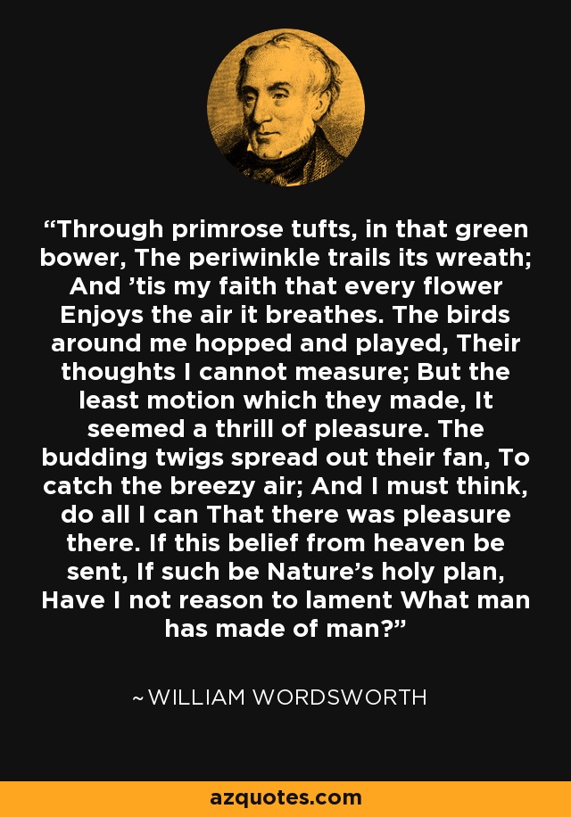 Through primrose tufts, in that green bower, The periwinkle trails its wreath; And 'tis my faith that every flower Enjoys the air it breathes. The birds around me hopped and played, Their thoughts I cannot measure; But the least motion which they made, It seemed a thrill of pleasure. The budding twigs spread out their fan, To catch the breezy air; And I must think, do all I can That there was pleasure there. If this belief from heaven be sent, If such be Nature's holy plan, Have I not reason to lament What man has made of man? - William Wordsworth