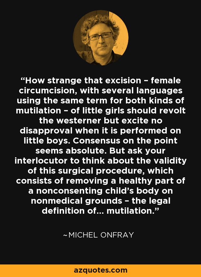 How strange that excision – female circumcision, with several languages using the same term for both kinds of mutilation – of little girls should revolt the westerner but excite no disapproval when it is performed on little boys. Consensus on the point seems absolute. But ask your interlocutor to think about the validity of this surgical procedure, which consists of removing a healthy part of a nonconsenting child’s body on nonmedical grounds – the legal definition of… mutilation. - Michel Onfray