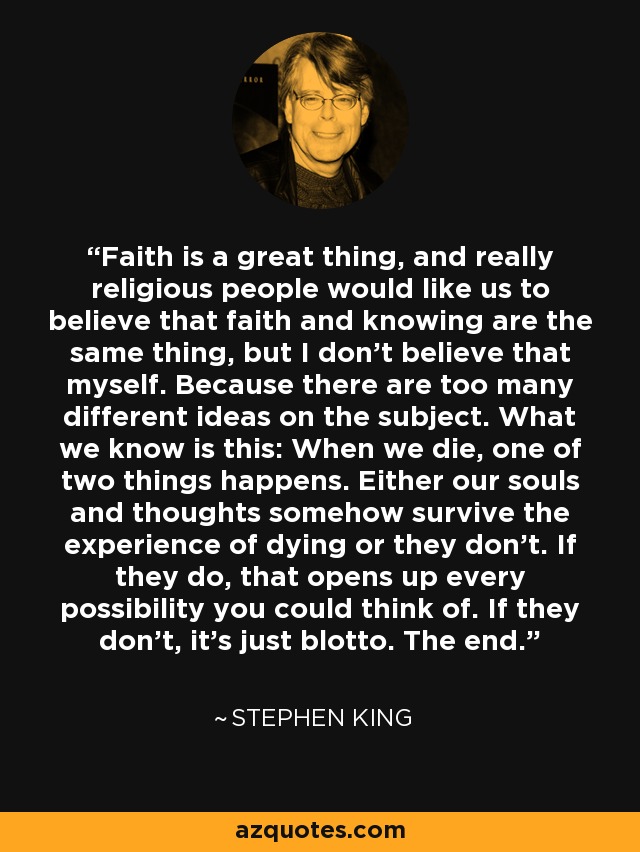 Faith is a great thing, and really religious people would like us to believe that faith and knowing are the same thing, but I don't believe that myself. Because there are too many different ideas on the subject. What we know is this: When we die, one of two things happens. Either our souls and thoughts somehow survive the experience of dying or they don't. If they do, that opens up every possibility you could think of. If they don't, it's just blotto. The end. - Stephen King