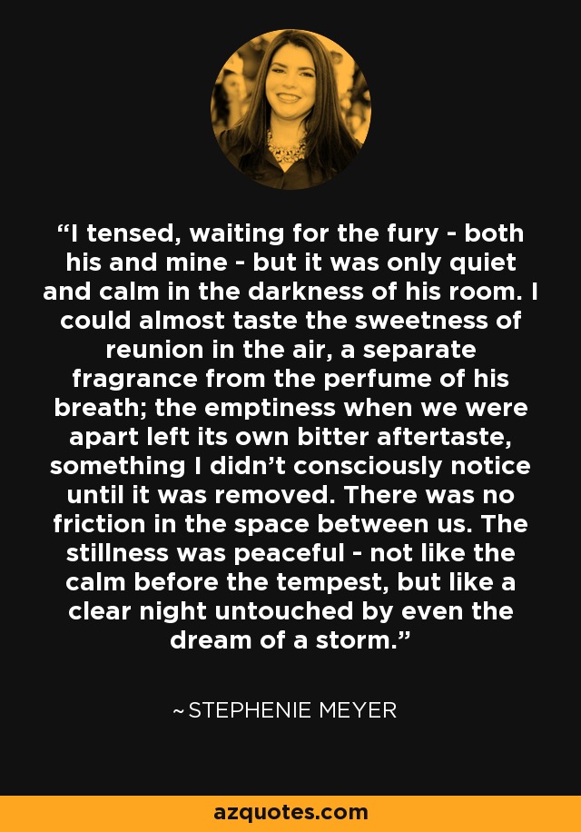 I tensed, waiting for the fury - both his and mine - but it was only quiet and calm in the darkness of his room. I could almost taste the sweetness of reunion in the air, a separate fragrance from the perfume of his breath; the emptiness when we were apart left its own bitter aftertaste, something I didn't consciously notice until it was removed. There was no friction in the space between us. The stillness was peaceful - not like the calm before the tempest, but like a clear night untouched by even the dream of a storm. - Stephenie Meyer